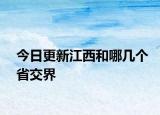 今日更新江西和哪幾個省交界