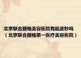 北京聯(lián)合麗格美容醫(yī)院有超皮秒嗎（北京聯(lián)合麗格第一醫(yī)療美容醫(yī)院）