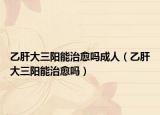 乙肝大三陽能治愈嗎成人（乙肝大三陽能治愈嗎）
