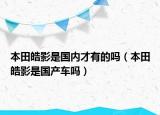 本田皓影是國內(nèi)才有的嗎（本田皓影是國產(chǎn)車嗎）