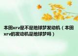 本田xrv是不是地球夢發(fā)動機（本田xrv的發(fā)動機是地球夢嗎）