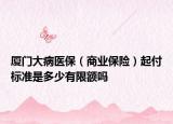 廈門大病醫(yī)保（商業(yè)保險）起付標準是多少有限額嗎