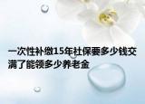 一次性補(bǔ)繳15年社保要多少錢交滿了能領(lǐng)多少養(yǎng)老金