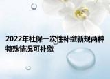 2022年社保一次性補(bǔ)繳新規(guī)兩種特殊情況可補(bǔ)繳