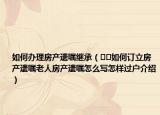 如何辦理房產(chǎn)遺囑繼承（??如何訂立房產(chǎn)遺囑老人房產(chǎn)遺囑怎么寫(xiě)怎樣過(guò)戶(hù)介紹）