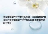 協(xié)議離婚房產(chǎn)過戶要什么手續(xù)（協(xié)議離婚房產(chǎn)如何過戶協(xié)議離婚房產(chǎn)過戶怎么辦理 需要哪些材料介紹）