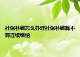 社保補(bǔ)繳怎么辦理社保補(bǔ)繳算不算連續(xù)繳納