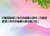 打新冠疫苗三年內(nèi)不能要小孩嗎（打新冠疫苗三年內(nèi)不能要小孩詳細介紹）