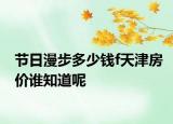 節(jié)日漫步多少錢f天津房?jī)r(jià)誰知道呢