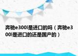 奔馳e300l是進(jìn)口的嗎（奔馳e300l是進(jìn)口的還是國產(chǎn)的）
