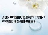 奔馳e300氛圍燈怎么調(diào)節(jié)（奔馳e300氛圍燈怎么調(diào)自動(dòng)變色）