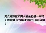 周六福珠寶和周六福金行是一家嗎（周六福 周六福珠寶股份有限公司）