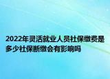 2022年靈活就業(yè)人員社保繳費(fèi)是多少社保斷繳會(huì)有影響嗎