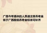 廣西今年退休的人員請注意養(yǎng)老金低于廣西極低養(yǎng)老金標準可補齊