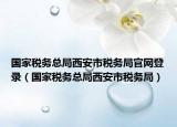 國(guó)家稅務(wù)總局西安市稅務(wù)局官網(wǎng)登錄（國(guó)家稅務(wù)總局西安市稅務(wù)局）