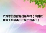 廣汽本田繽智是日系車嗎（本田繽智屬于東風本田還是廣州本田）