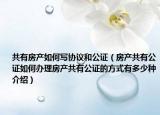共有房產如何寫協(xié)議和公證（房產共有公證如何辦理房產共有公證的方式有多少種介紹）