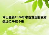 今日更新1936年考古發(fā)現(xiàn)的良渚遺址位于哪個市