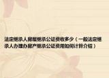 法定繼承人房屋繼承公證費(fèi)收多少（一般法定繼承人辦理辦房產(chǎn)繼承公證費(fèi)用如何計(jì)算介紹）