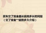 買(mǎi)車(chē)交了定金最長(zhǎng)能拖多長(zhǎng)時(shí)間提（交了定金**能拖多久介紹）