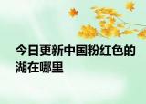 今日更新中國粉紅色的湖在哪里