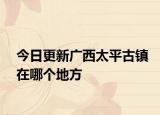 今日更新廣西太平古鎮(zhèn)在哪個地方