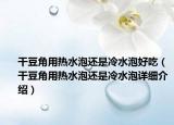 干豆角用熱水泡還是冷水泡好吃（干豆角用熱水泡還是冷水泡詳細介紹）