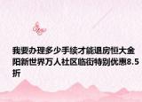 我要辦理多少手續(xù)才能退房恒大金陽新世界萬人社區(qū)臨街特別優(yōu)惠8.5折
