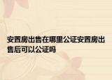 安置房出售在哪里公證安置房出售后可以公證嗎