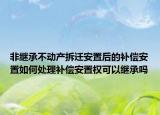 非繼承不動產拆遷安置后的補償安置如何處理補償安置權可以繼承嗎
