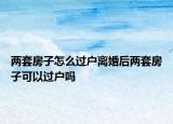 兩套房子怎么過(guò)戶(hù)離婚后兩套房子可以過(guò)戶(hù)嗎