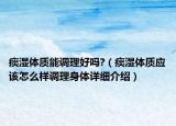 痰濕體質(zhì)能調(diào)理好嗎?（痰濕體質(zhì)應該怎么樣調(diào)理身體詳細介紹）