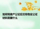 如何將房產公證后交給物業(yè)公證材料需要什么