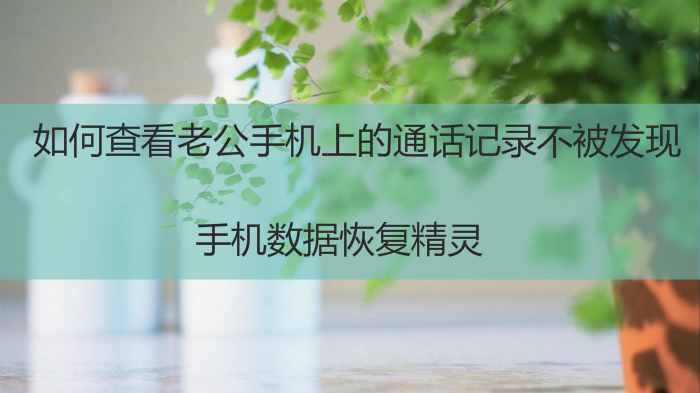如何查看老公手機上的通話記錄不被發(fā)現(xiàn)？趕緊進來看看吧