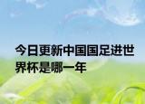 今日更新中國國足進世界杯是哪一年
