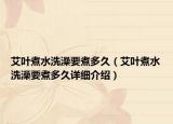 艾葉煮水洗澡要煮多久（艾葉煮水洗澡要煮多久詳細(xì)介紹）