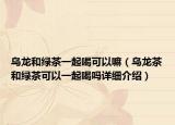 烏龍和綠茶一起喝可以嘛（烏龍茶和綠茶可以一起喝嗎詳細(xì)介紹）