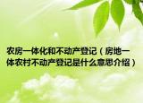 農(nóng)房一體化和不動(dòng)產(chǎn)登記（房地一體農(nóng)村不動(dòng)產(chǎn)登記是什么意思介紹）