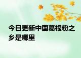 今日更新中國葛根粉之鄉(xiāng)是哪里