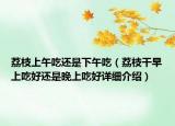 荔枝上午吃還是下午吃（荔枝干早上吃好還是晚上吃好詳細(xì)介紹）