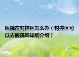 醫(yī)院在封控區(qū)怎么辦（封控區(qū)可以去醫(yī)院嗎詳細(xì)介紹）
