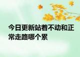 今日更新站著不動(dòng)和正常走路哪個(gè)累