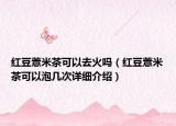 紅豆薏米茶可以去火嗎（紅豆薏米茶可以泡幾次詳細(xì)介紹）