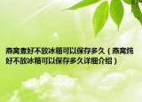 燕窩煮好不放冰箱可以保存多久（燕窩燉好不放冰箱可以保存多久詳細介紹）