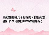 新冠加強(qiáng)針幾個(gè)月后打（打新冠加強(qiáng)針多久可以打HPV詳細(xì)介紹）