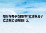 如何為有爭(zhēng)議的財(cái)產(chǎn)立遺囑房子立遺囑公證需要什么