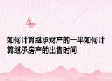 如何計(jì)算繼承財(cái)產(chǎn)的一半如何計(jì)算繼承房產(chǎn)的出售時(shí)間