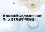 補(bǔ)腎陽虛用什么泡水喝最好（陽虛用什么泡水喝最好詳細(xì)介紹）