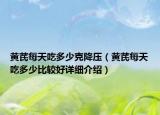 黃芪每天吃多少克降壓（黃芪每天吃多少比較好詳細介紹）
