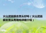火山泥面膜去黑頭好嗎（火山泥面膜去黑頭有用嗎詳細介紹）